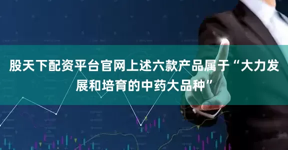股天下配资平台官网上述六款产品属于“大力发展和培育的中药大品种”