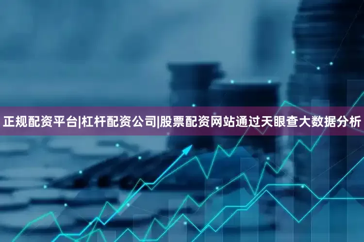正规配资平台|杠杆配资公司|股票配资网站通过天眼查大数据分析