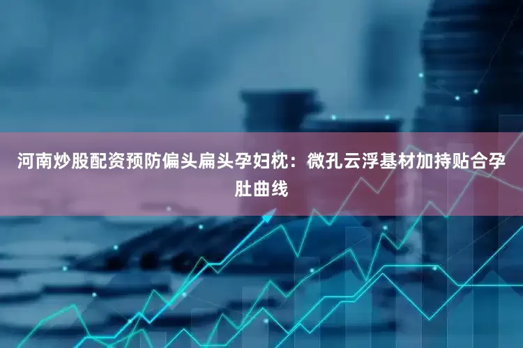 河南炒股配资预防偏头扁头孕妇枕：微孔云浮基材加持贴合孕肚曲线