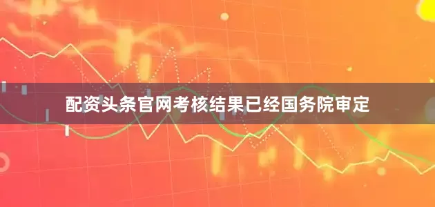配资头条官网考核结果已经国务院审定
