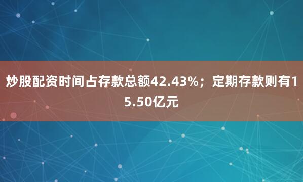 炒股配资时间占存款总额42.43%；定期存款则有15.50亿元