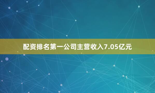 配资排名第一公司主营收入7.05亿元