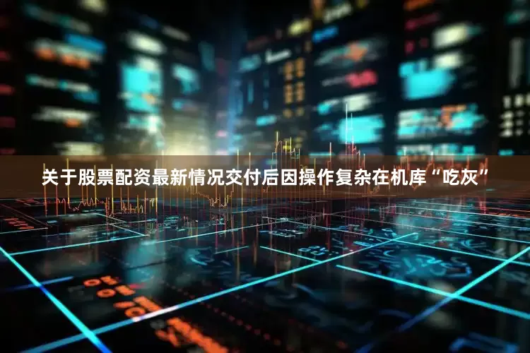 关于股票配资最新情况交付后因操作复杂在机库“吃灰”