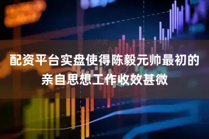 配资平台实盘使得陈毅元帅最初的亲自思想工作收效甚微