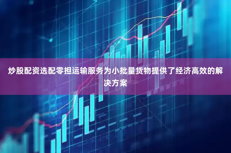 炒股配资选配零担运输服务为小批量货物提供了经济高效的解决方案