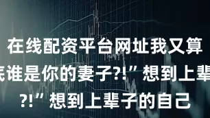 在线配资平台网址我又算什么?到底谁是你的妻子?!”想到上辈子的自己